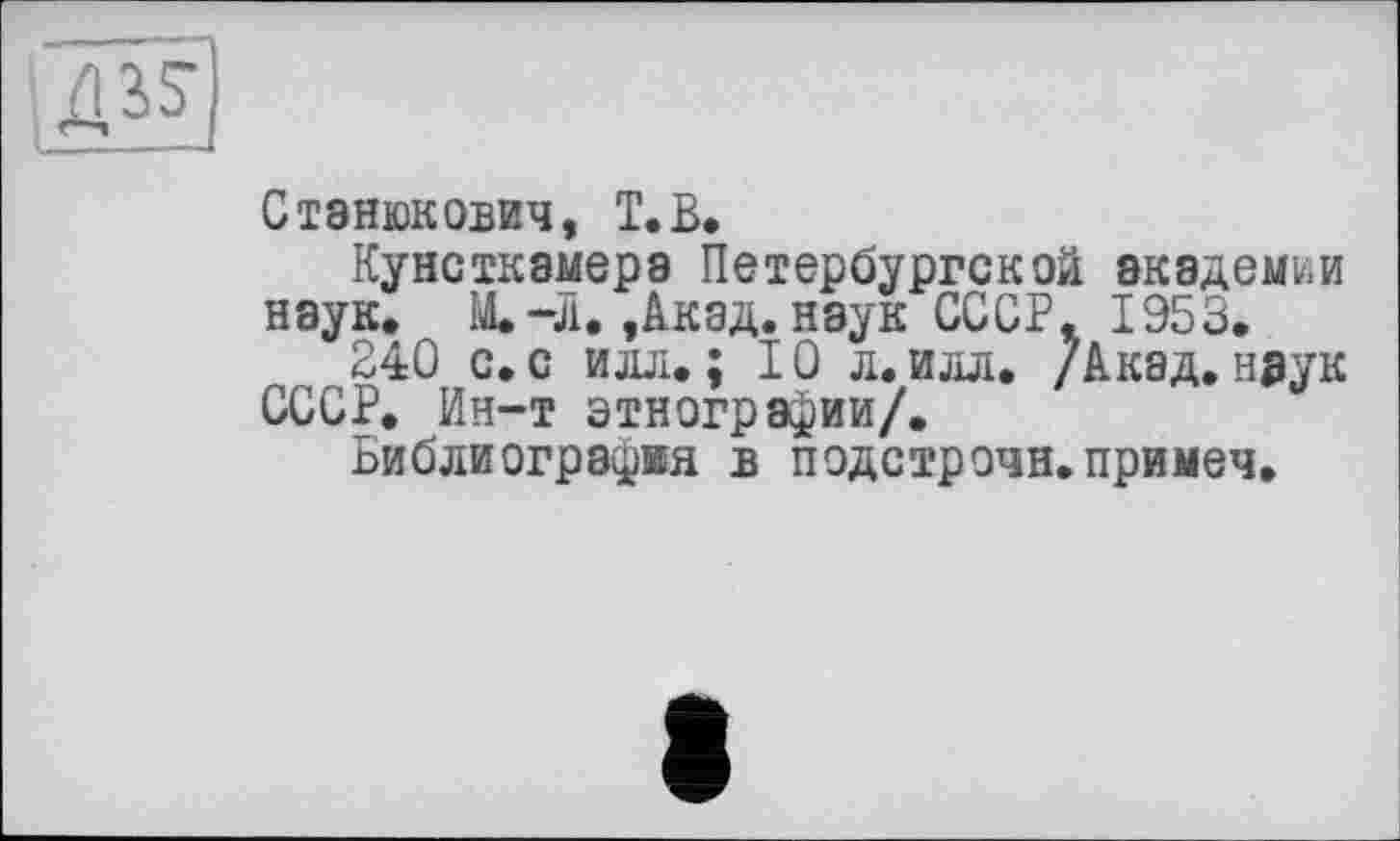 ﻿Станюкович, T. В.
Кунсткамера Петербургской академии наук. Щ-Л.,Акад, наук СССР. 1953.
240 с. с илл.; 10 л. илл. /Акад,н^ук СССР. Ин-т этнографии/.
Библиография в подстрочи.примеч.